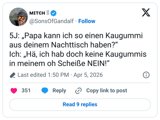 5J: „Papa kann ich so einen Kaugummi aus deinem Nachttisch haben?“ Ich: „Hä, ich hab doch keine Kaugummis in meinem oh Scheiße NEIN!“