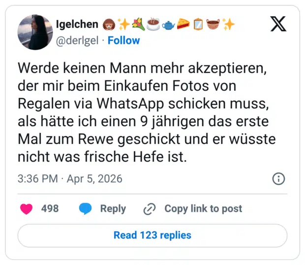 Werde keinen Mann mehr akzeptieren, der mir beim Einkaufen Fotos von Regalen via WhatsApp schicken muss, als hätte ich einen 9 jährigen das erste Mal zum Rewe geschickt und er wüsste nicht was frische Hefe ist.