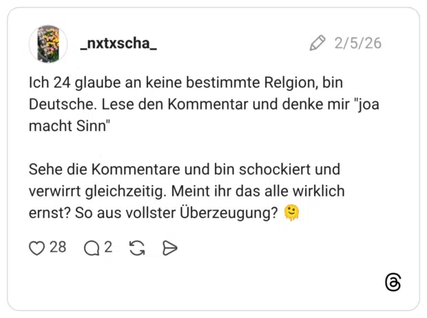 Ich 24 glaube an keine bestimmte Relgion, bin Deutsche. Lese den Kommentar und denke mir "joa macht Sinn" Sehe die Kommentare und bin schockiert und verwirrt gleichzeitig. Meint ihr das alle wirklich ernst? So aus vollster Überzeugung?