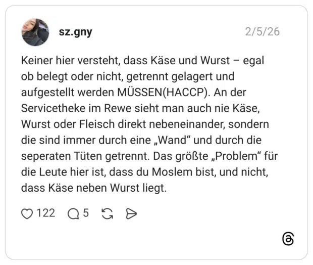 Keiner hier versteht, dass Käse und Wurst - egal ob belegt oder nicht, getrennt gelagert und aufgestellt werden MÜSSEN(HACCP). An der Servicetheke im Rewe sieht man auch nie Käse, Wurst oder Fleisch direkt nebeneinander, sondern die sind immer durch eine „Wand" und durch die seperaten Tüten getrennt. Das größte „Problem" für die Leute hier ist, dass du Moslem bist, und nicht, dass Käse neben Wurst liegt.