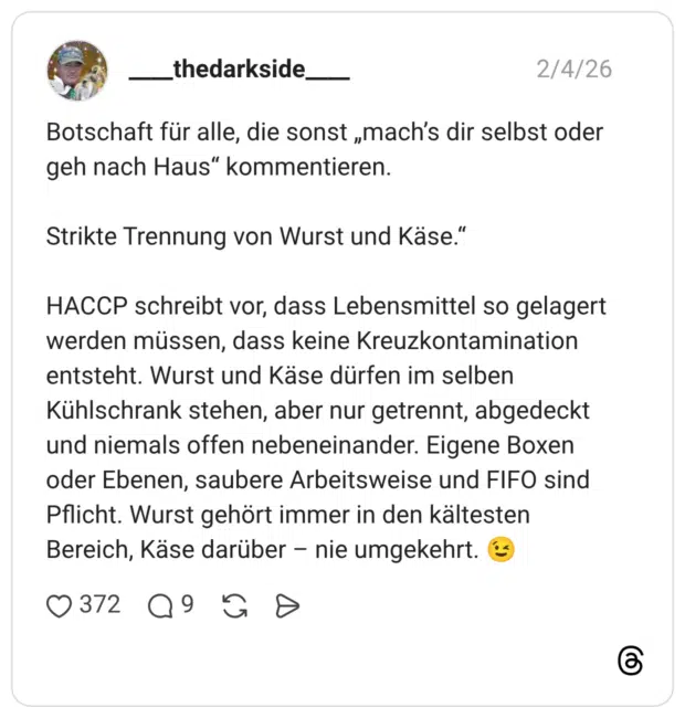 Botschaft für alle, die sonst „mach's dir selbst oder geh nach Haus" kommentieren. Strikte Trennung von Wurst und Käse." HACCP schreibt vor, dass Lebensmittel so gelagert werden müssen, dass keine Kreuzkontamination entsteht. Wurst und Käse dürfen im selben Kühlschrank stehen, aber nur getrennt, abgedeckt und niemals offen nebeneinander. Eigene Boxen oder Ebenen, saubere Arbeitsweise und FIFO sind Pflicht. Wurst gehört immer in den kältesten Bereich, Käse darüber - nie umgekehrt.