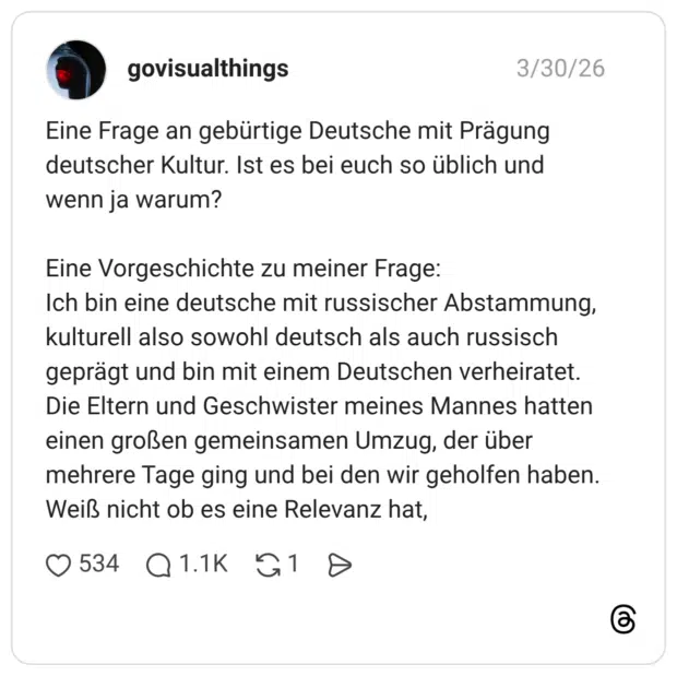 Eine Frage an gebürtige Deutsche mit Prägung deutscher Kultur. Ist es bei euch so üblich und wenn ja warum? Eine Vorgeschichte zu meiner Frage: Ich bin eine deutsche mit russischer Abstammung, kulturell also sowohl deutsch als auch russisch geprägt und bin mit einem Deutschen verheiratet. Die Eltern und Geschwister meines Mannes hatten einen großen gemeinsamen Umzug, der über mehrere Tage ging und bei den wir geholfen haben. Weiß nicht ob es eine Relevanz hat,