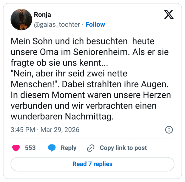 Mein Sohn und ich besuchten heute unsere Oma im Seniorenheim. Als er sie fragte ob sie uns kennt... "Nein, aber ihr seid zwei nette Menschen!". Dabei strahlten ihre Augen. In diesem Moment waren unsere Herzen verbunden und wir verbrachten einen wunderbaren Nachmittag.