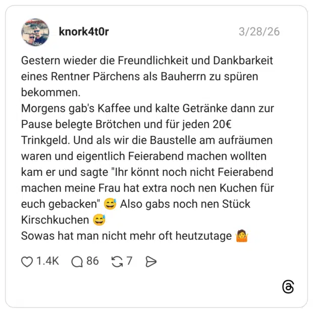 Gestern wieder die Freundlichkeit und Dankbarkeit eines Rentner Pärchens als Bauherrn zu spüren bekommen. Morgens gab's Kaffee und kalte Getränke dann zur Pause belegte Brötchen und für jeden 20€ Trinkgeld. Und als wir die Baustelle am aufräumen waren und eigentlich Feierabend machen wollten kam er und sagte "Ihr könnt noch nicht Feierabend machen meine Frau hat extra noch nen Kuchen für euch gebacken" 😅 Also gabs noch nen Stück Kirschkuchen 😅 Sowas hat man nicht mehr oft heutzutage 🤷