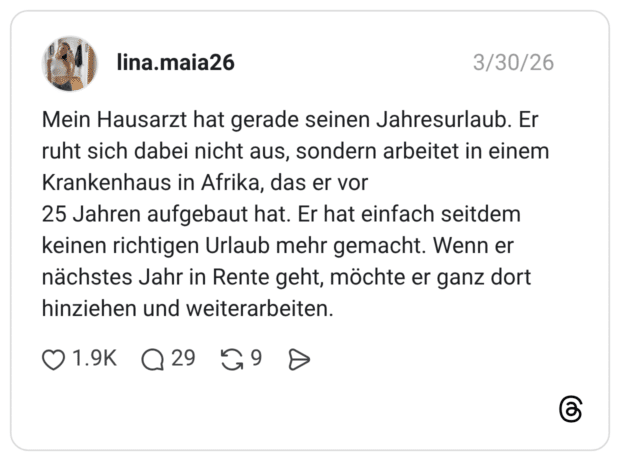 Mein Hausarzt hat gerade seinen Jahresurlaub. Er ruht sich dabei nicht aus, sondern arbeitet in einem Krankenhaus in Afrika, das er vor 25 Jahren aufgebaut hat. Er hat einfach seitdem keinen richtigen Urlaub mehr gemacht. Wenn er nächstes Jahr in Rente geht, möchte er ganz dort hinziehen und weiterarbeiten.