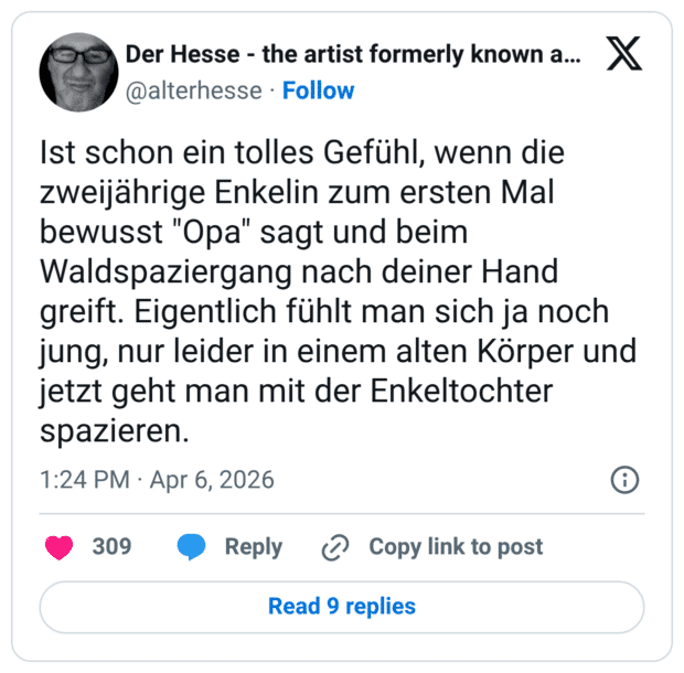 Ist schon ein tolles Gefühl, wenn die zweijährige Enkelin zum ersten Mal bewusst "Opa" sagt und beim Waldspaziergang nach deiner Hand greift. Eigentlich fühlt man sich ja noch jung, nur leider in einem alten Körper und jetzt geht man mit der Enkeltochter spazieren.