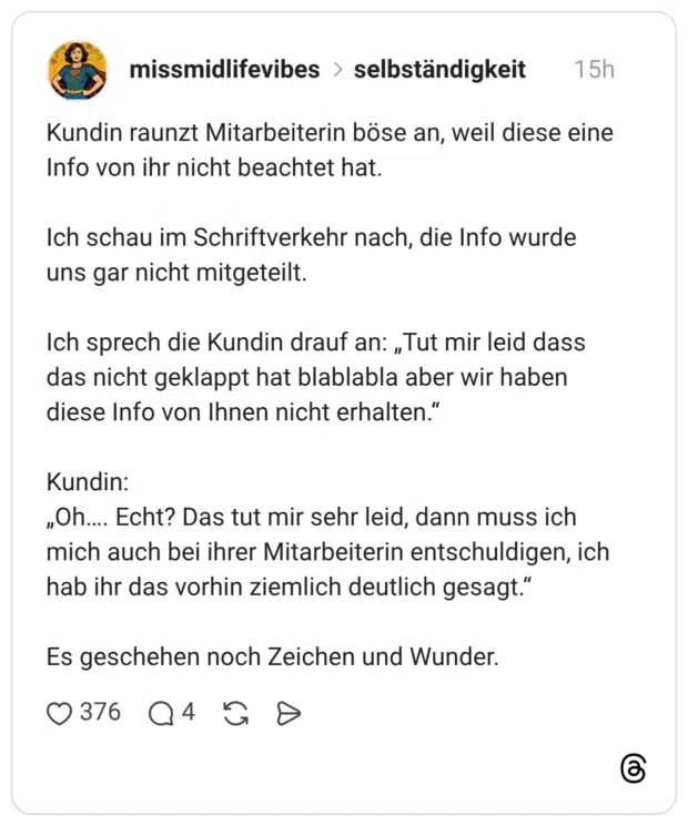 Kundin raunzt Mitarbeiterin böse an, weil diese eine Info von ihr nicht beachtet hat. Ich schau im Schriftverkehr nach, die Info wurde uns gar nicht mitgeteilt. Ich sprech die Kundin drauf an: „Tut mir leid dass das nicht geklappt hat blablabla aber wir haben diese Info von Ihnen nicht erhalten.“ Kundin: „Oh…. Echt? Das tut mir sehr leid, dann muss ich mich auch bei ihrer Mitarbeiterin entschuldigen, ich hab ihr das vorhin ziemlich deutlich gesagt.“ Es geschehen noch Zeichen und Wunder.