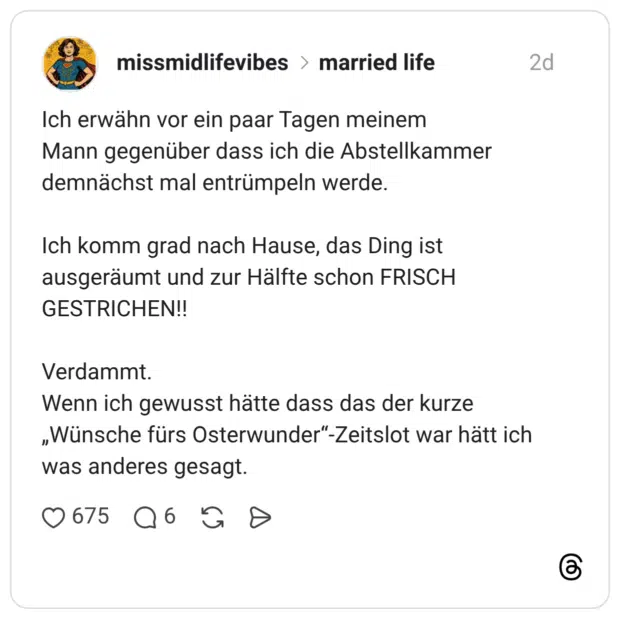 Ich erwähn vor ein paar Tagen meinem Mann gegenüber dass ich die Abstellkammer demnächst mal entrümpeln werde. Ich komm grad nach Hause, das Ding ist ausgeräumt und zur Hälfte schon FRISCH GESTRICHEN!! Verdammt. Wenn ich gewusst hätte dass das der kurze „Wünsche fürs Osterwunder“-Zeitslot war hätt ich was anderes gesagt.