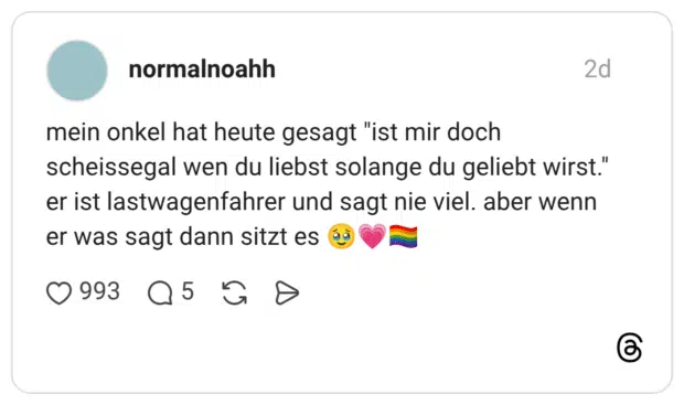 mein onkel hat heute gesagt "ist mir doch scheissegal wen du liebst solange du geliebt wirst." er ist lastwagenfahrer und sagt nie viel. aber wenn er was sagt dann sitzt es 🥹💗🏳️🌈