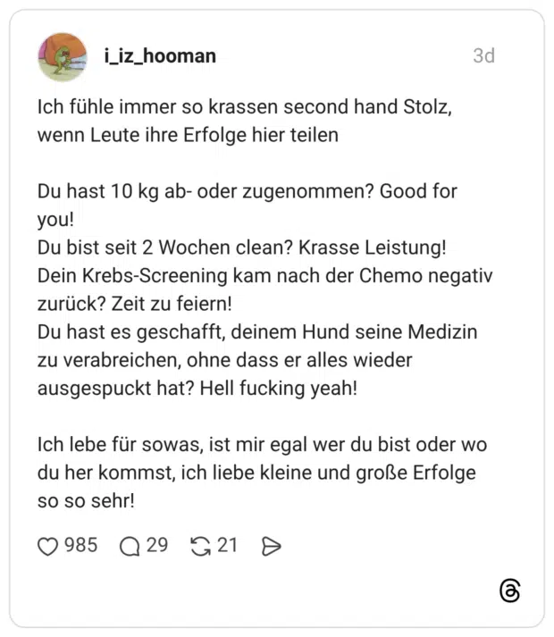 Ich fühle immer so krassen second hand Stolz, wenn Leute ihre Erfolge hier teilen Du hast 10 kg ab- oder zugenommen? Good for you! Du bist seit 2 Wochen clean? Krasse Leistung! Dein Krebs-Screening kam nach der Chemo negativ zurück? Zeit zu feiern! Du hast es geschafft, deinem Hund seine Medizin zu verabreichen, ohne dass er alles wieder ausgespuckt hat? Hell fucking yeah! Ich lebe für sowas, ist mir egal wer du bist oder wo du her kommst, ich liebe kleine und große Erfolge so so sehr!