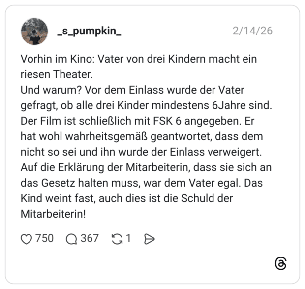 Vorhin im Kino: Vater von drei Kindern macht ein riesen Theater. Und warum? Vor dem Einlass wurde der Vater gefragt, ob alle drei Kinder mindestens 6Jahre sind. Der Film ist schließlich mit FSK 6 angegeben. Er hat wohl wahrheitsgemäß geantwortet, dass dem nicht so sei und ihn wurde der Einlass verweigert. Auf die Erklärung der Mitarbeiterin, dass sie sich an das Gesetz halten muss, war dem Vater egal. Das Kind weint fast, auch dies ist die Schuld der Mitarbeiterin!