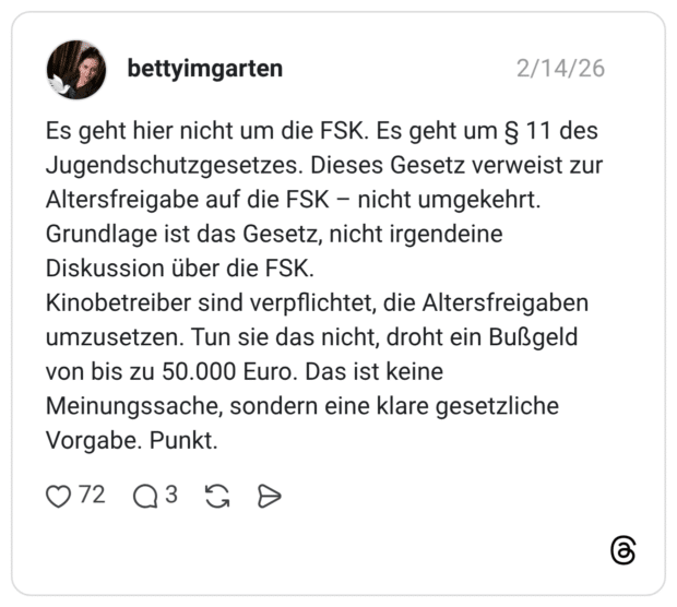 Es geht hier nicht um die FSK. Es geht um § 11 des Jugendschutzgesetzes. Dieses Gesetz verweist zur Altersfreigabe auf die FSK - nicht umgekehrt. Grundlage ist das Gesetz, nicht irgendeine Diskussion über die FSK. Kinobetreiber sind verpflichtet, die Altersfreigaben umzusetzen. Tun sie das nicht, droht ein Bußgeld von bis zu 50.000 Euro. Das ist keine Meinungssache, sondern eine klare gesetzliche Vorgabe. Punkt.