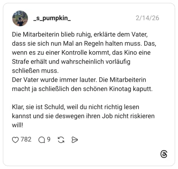 Die Mitarbeiterin blieb ruhig, erklärte dem Vater, dass sie sich nun Mal an Regeln halten muss. Das, wenn es zu einer Kontrolle kommt, das Kino eine Strafe erhält und wahrscheinlich vorläufig schließen muss. Der Vater wurde immer lauter. Die Mitarbeiterin macht ja schließlich den schönen Kinotag kaputt. Klar, sie ist Schuld, weil du nicht richtig lesen kannst und sie deswegen ihren Job nicht riskieren will!