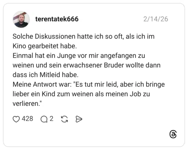 Solche Diskussionen hatte ich so oft, als ich im Kino gearbeitet habe. Einmal hat ein Junge vor mir angefangen zu weinen und sein erwachsener Bruder wollte dann dass ich Mitleid habe. Meine Antwort war: "Es tut mir leid, aber ich bringe lieber ein Kind zum weinen als meinen Job zu verlieren.'