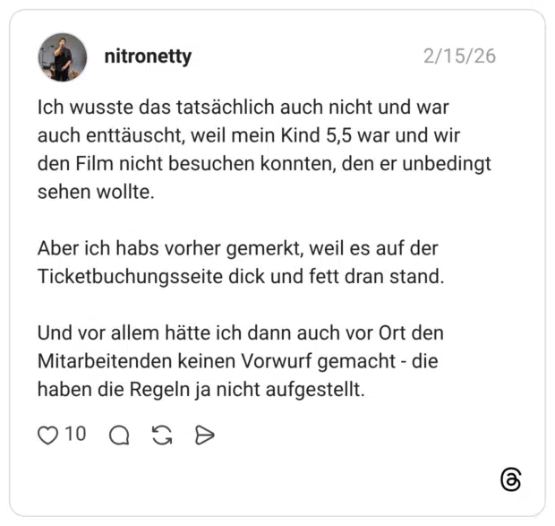 Ich wusste das tatsächlich auch nicht und war auch enttäuscht, weil mein Kind 5,5 war und wir den Film nicht besuchen konnten, den er unbedingt sehen wollte. Aber ich habs vorher gemerkt, weil es auf der Ticketbuchungsseite dick und fett dran stand. Und vor allem hätte ich dann auch vor Ort den Mitarbeitenden keinen Vorwurf gemacht - die haben die Regeln ja nicht aufgestellt.