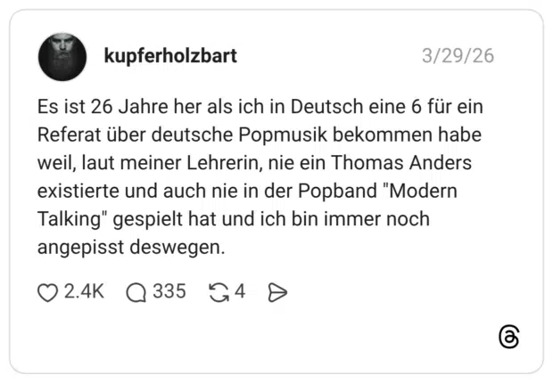 Es ist 26 Jahre her als ich in Deutsch eine 6 für ein Referat über deutsche Popmusik bekommen habe weil, laut meiner Lehrerin, nie ein Thomas Anders existierte und auch nie in der Popband "Modern Talking" gespielt hat und ich bin immer noch angepisst deswegen.