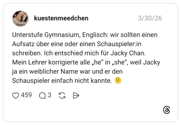 Unterstufe Gymnasium, Englisch: wir sollten einen Aufsatz über eine oder einen Schauspieler:in schreiben. Ich entschied mich für Jacky Chan. Mein Lehrer korrigierte alle „he“ in „she“, weil Jacky ja ein weiblicher Name war und er den Schauspieler einfach nicht kannte. 🫠