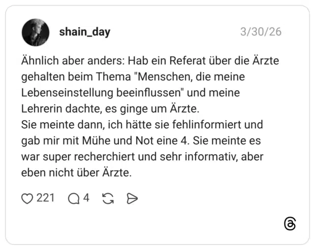 Ähnlich aber anders: Hab ein Referat über die Ärzte gehalten beim Thema "Menschen, die meine Lebenseinstellung beeinflussen" und meine Lehrerin dachte, es ginge um Ärzte. Sie meinte dann, ich hätte sie fehlinformiert und gab mir mit Mühe und Not eine 4. Sie meinte es war super recherchiert und sehr informativ, aber eben nicht über Ärzte.