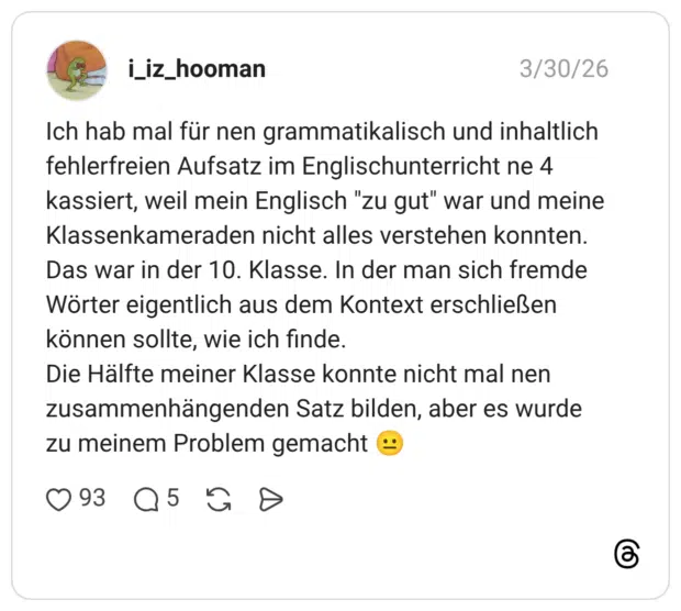 Ich hab mal für nen grammatikalisch und inhaltlich fehlerfreien Aufsatz im Englischunterricht ne 4 kassiert, weil mein Englisch "zu gut" war und meine Klassenkameraden nicht alles verstehen konnten. Das war in der 10. Klasse. In der man sich fremde Wörter eigentlich aus dem Kontext erschließen können sollte, wie ich finde. Die Hälfte meiner Klasse konnte nicht mal nen zusammenhängenden Satz bilden, aber es wurde zu meinem Problem gemacht 😐