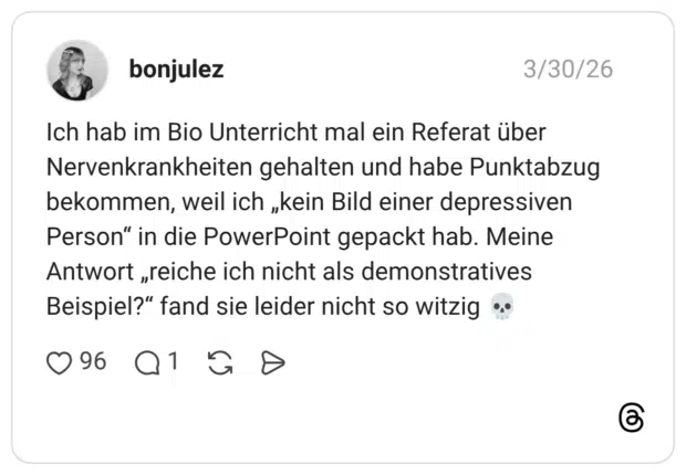 Ich hab im Bio Unterricht mal ein Referat über Nervenkrankheiten gehalten und habe Punktabzug bekommen, weil ich „kein Bild einer depressiven Person“ in die PowerPoint gepackt hab. Meine Antwort „reiche ich nicht als demonstratives Beispiel?“ fand sie leider nicht so witzig 💀