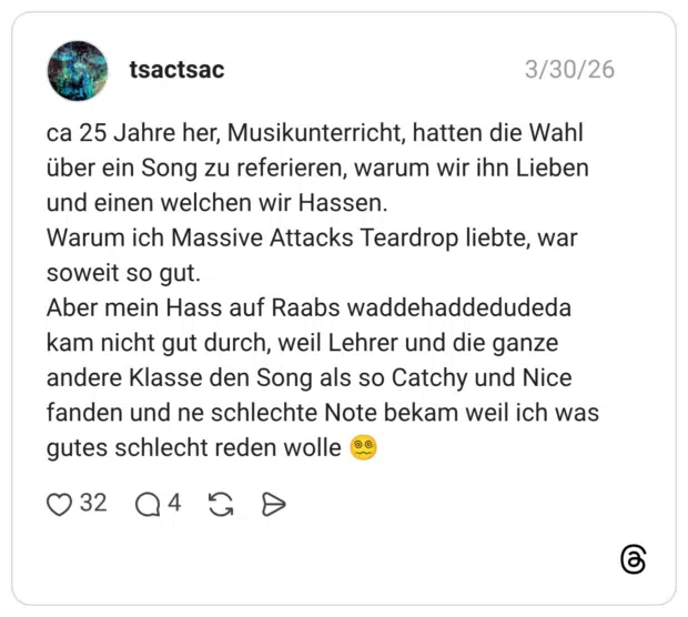 ca 25 Jahre her, Musikunterricht, hatten die Wahl über ein Song zu referieren, warum wir ihn Lieben und einen welchen wir Hassen. Warum ich Massive Attacks Teardrop liebte, war soweit so gut. Aber mein Hass auf Raabs waddehaddedudeda kam nicht gut durch, weil Lehrer und die ganze andere Klasse den Song als so Catchy und Nice fanden und ne schlechte Note bekam weil ich was gutes schlecht reden wolle 😵‍💫