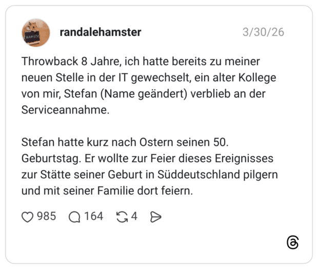 Throwback 8 Jahre, ich hatte bereits zu meiner neuen Stelle in der IT gewechselt, ein alter Kollege von mir, Stefan (Name geändert) verblieb an der Serviceannahme. Stefan hatte kurz nach Ostern seinen 50. Geburtstag. Er wollte zur Feier dieses Ereignisses zur Stätte seiner Geburt in Süddeutschland pilgern und mit seiner Familie dort feiern.