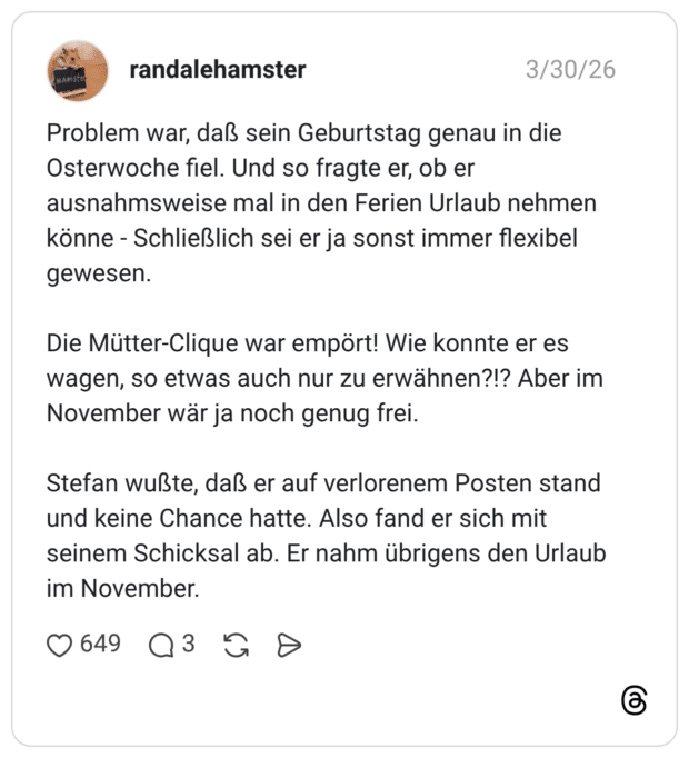 Problem war, daß sein Geburtstag genau in die Osterwoche fiel. Und so fragte er, ob er ausnahmsweise mal in den Ferien Urlaub nehmen könne - Schließlich sei er ja sonst immer flexibel gewesen. Die Mütter-Clique war empört! Wie konnte er es wagen, so etwas auch nur zu erwähnen?!? Aber im November wär ja noch genug frei. Stefan wußte, daß er auf verlorenem Posten stand und keine Chance hatte. Also fand er sich mit seinem Schicksal ab. Er nahm übrigens den Urlaub im November.