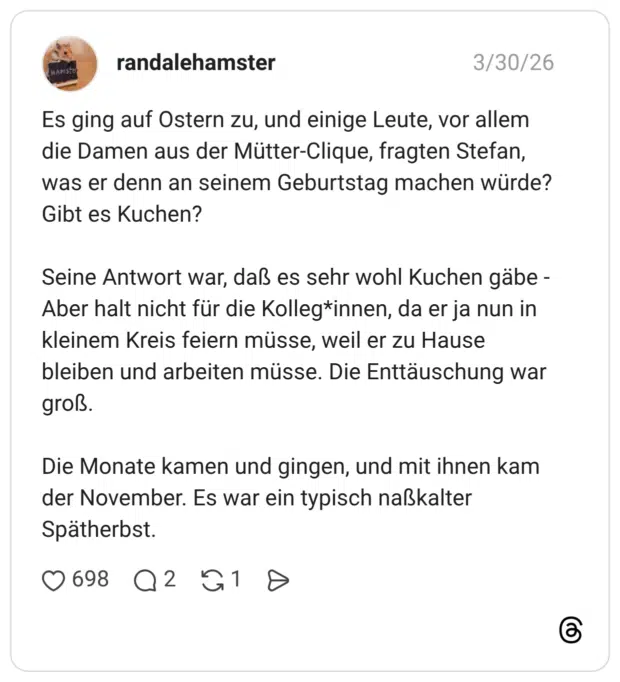 Es ging auf Ostern zu, und einige Leute, vor allem die Damen aus der Mütter-Clique, fragten Stefan, was er denn an seinem Geburtstag machen würde? Gibt es Kuchen? Seine Antwort war, daß es sehr wohl Kuchen gäbe - Aber halt nicht für die Kolleg*innen, da er ja nun in kleinem Kreis feiern müsse, weil er zu Hause bleiben und arbeiten müsse. Die Enttäuschung war groß. Die Monate kamen und gingen, und mit ihnen kam der November. Es war ein typisch naßkalter Spätherbst.