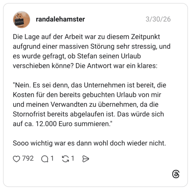 Die Lage auf der Arbeit war zu diesem Zeitpunkt aufgrund einer massiven Störung sehr stressig, und es wurde gefragt, ob Stefan seinen Urlaub verschieben könne? Die Antwort war ein klares: "Nein. Es sei denn, das Unternehmen ist bereit, die Kosten für den bereits gebuchten Urlaub von mir und meinen Verwandten zu übernehmen, da die Stornofrist bereits abgelaufen ist. Das würde sich auf ca. 12.000 Euro summieren." Sooo wichtig war es dann wohl doch wieder nicht.