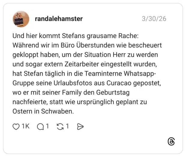 Und hier kommt Stefans grausame Rache: Während wir im Büro Überstunden wie bescheuert gekloppt haben, um der Situation Herr zu werden und sogar extern Zeitarbeiter eingestellt wurden, hat Stefan täglich in die Teaminterne Whatsapp-Gruppe seine Urlaubsfotos aus Curacao gepostet, wo er mit seiner Family den Geburtstag nachfeierte, statt wie ursprünglich geplant zu Ostern in Schwaben.