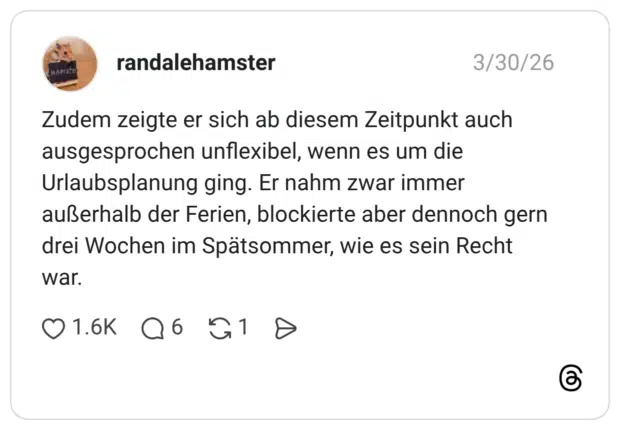 randalehamster 30.03.2026 Zudem zeigte er sich ab diesem Zeitpunkt auch ausgesprochen unflexibel, wenn es um die Urlaubsplanung ging. Er nahm zwar immer außerhalb der Ferien, blockierte aber dennoch gern drei Wochen im Spätsommer, wie es sein Recht war.