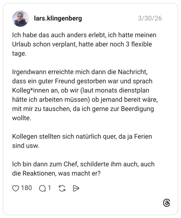 Ich habe das auch anders erlebt, ich hatte meinen Urlaub schon verplant, hatte aber noch 3 flexible tage. Irgendwann erreichte mich dann die Nachricht, dass ein guter Freund gestorben war und sprach Kolleg*innen an, ob wir (laut monats dienstplan hätte ich arbeiten müssen) ob jemand bereit wäre, mit mir zu tauschen, da ich gerne zur Beerdigung wollte. Kollegen stellten sich natürlich quer, da ja Ferien sind usw. Ich bin dann zum Chef, schilderte ihm auch, auch die Reaktionen, was macht er?