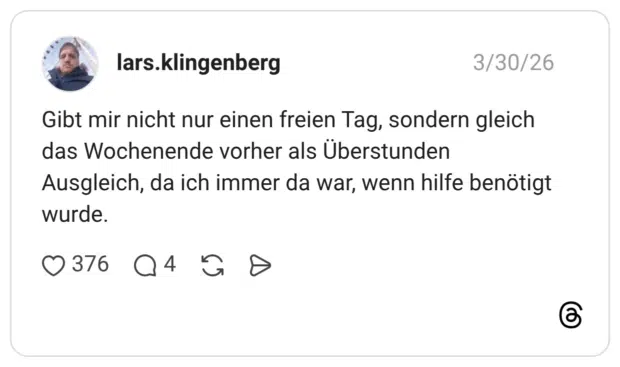 Gibt mir nicht nur einen freien Tag, sondern gleich das Wochenende vorher als Überstunden Ausgleich, da ich immer da war, wenn hilfe benötigt wurde.