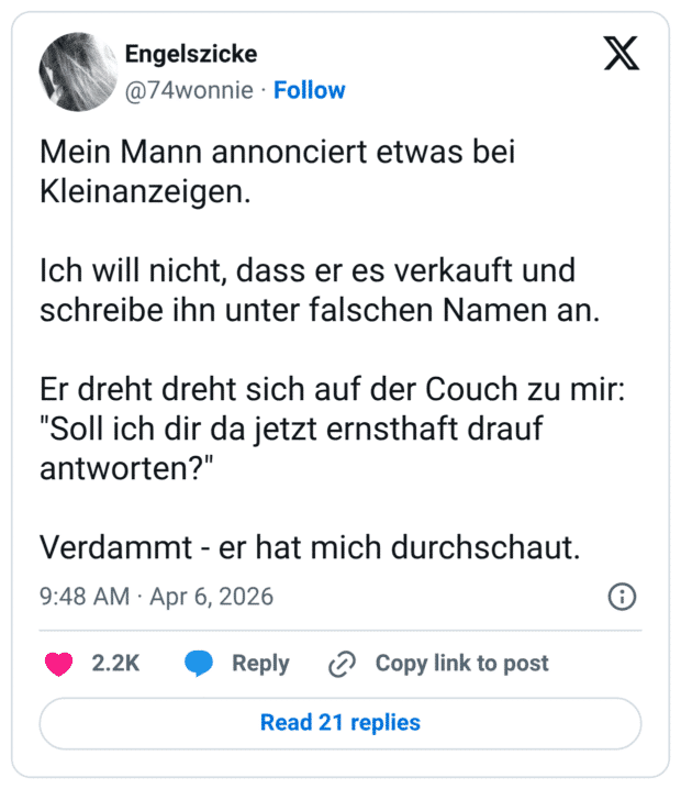 Mein Mann annonciert etwas bei Kleinanzeigen. Ich will nicht, dass er es verkauft und schreibe ihn unter falschen Namen an. Er dreht dreht sich auf der Couch zu mir: "Soll ich dir da jetzt ernsthaft drauf antworten?" Verdammt - er hat mich durchschaut.