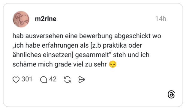 hab ausversehen eine bewerbung abgeschickt wo „ich habe erfahrungen als [z.b praktika oder ähnliches einsetzen] gesammelt“ steh und ich schäme mich grade viel zu sehr 😔