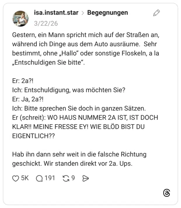 Gestern, ein Mann spricht mich auf der Straßen an, während ich Dinge aus dem Auto ausräume. Sehr bestimmt, ohne „Hallo“ oder sonstige Floskeln, a la „Entschuldigen Sie bitte“. Er: 2a?! Ich: Entschuldigung, was möchten Sie? Er: Ja, 2a?! Ich: Bitte sprechen Sie doch in ganzen Sätzen. Er (schreit): WO HAUS NUMMER 2A IST, IST DOCH KLAR!! MEINE FRESSE EY! WIE BLÖD BIST DU EIGENTLICH?? Hab ihn dann sehr weit in die falsche Richtung geschickt. Wir standen direkt vor 2a. Ups.
