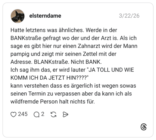 Hatte letztens was ähnliches. Werde in der BANKstraße gefragt wo der und der Arzt is. Als ich sage es gibt hier nur einen Zahnarzt wird der Mann pampig und zeigt mir seinen Zettel mit der Adresse. BLANKstraße. Nicht BANK. Ich sag ihm das, er wird lauter "JA TOLL UND WIE KOMM ICH DA JETZT HIN????" kann verstehen dass es ärgerlich ist wegen sowas seinen Termin zu verpassen aber da kann ich als wildfremde Person halt nichts für.