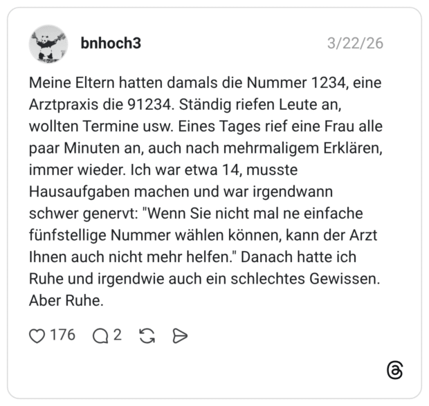 Meine Eltern hatten damals die Nummer 1234, eine Arztpraxis die 91234. Ständig riefen Leute an, wollten Termine usw. Eines Tages rief eine Frau alle paar Minuten an, auch nach mehrmaligem Erklären, immer wieder. Ich war etwa 14, musste Hausaufgaben machen und war irgendwann schwer genervt: "Wenn Sie nicht mal ne einfache fünfstellige Nummer wählen können, kann der Arzt Ihnen auch nicht mehr helfen." Danach hatte ich Ruhe und irgendwie auch ein schlechtes Gewissen. Aber Ruhe.