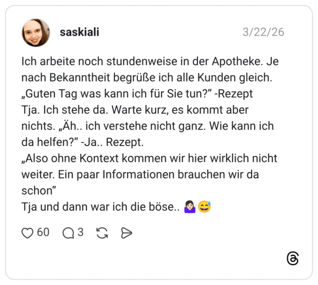 Ich arbeite noch stundenweise in der Apotheke. Je nach Bekanntheit begrüße ich alle Kunden gleich. „Guten Tag was kann ich für Sie tun?“ -Rezept Tja. Ich stehe da. Warte kurz, es kommt aber nichts. „Äh.. ich verstehe nicht ganz. Wie kann ich da helfen?“ -Ja.. Rezept. „Also ohne Kontext kommen wir hier wirklich nicht weiter. Ein paar Informationen brauchen wir da schon“ Tja und dann war ich die böse.. 🤷🏻♀️😅