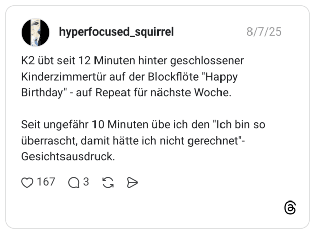 K2 übt seit 12 Minuten hinter geschlossener Kinderzimmertür auf der Blockflöte "Happy Birthday" - auf Repeat für nächste Woche. Seit ungefähr 10 Minuten übe ich den "Ich bin so überrascht, damit hätte ich nicht gerechnet"-Gesichtsausdruck.