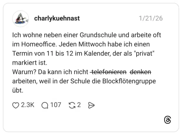 Ich wohne neben einer Grundschule und arbeite oft im Homeoffice. Jeden Mittwoch habe ich einen Termin von 11 bis 12 im Kalender, der als "privat" markiert ist. Warum? Da kann ich nicht t̶̶e̶̶l̶̶e̶̶f̶̶o̶̶n̶̶i̶̶e̶̶r̶̶e̶̶n̶ d̶̶e̶̶n̶̶k̶̶e̶̶n̶ arbeiten, weil in der Schule die Blockflötengruppe übt.