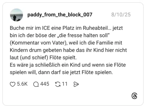 Buche mir im ICE eine Platz im Ruheabteil… jetzt bin ich der böse der „die fresse halten soll“ (Kommentar vom Vater), weil ich die Familie mit Kindern drum gebeten habe das ihr Kind hier nicht laut (und schief) Flöte spielt. Es wäre ja schließlich ein Kind und wenn sie Flöte spielen will, dann darf sie jetzt Flöte spielen.