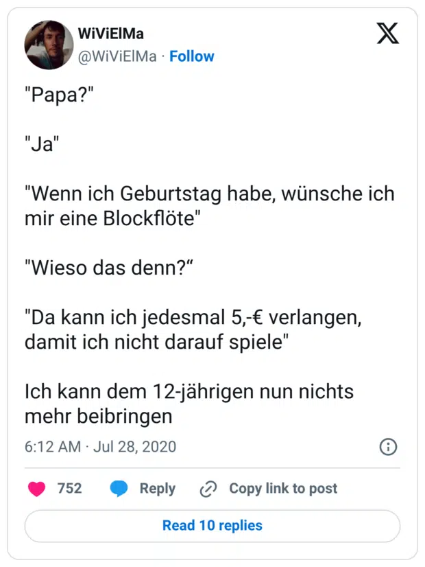 "Papa?" "Ja" "Wenn ich Geburtstag habe, wünsche ich mir eine Blockflöte" "Wieso das denn?“ "Da kann ich jedesmal 5,-€ verlangen, damit ich nicht darauf spiele" Ich kann dem 12-jährigen nun nichts mehr beibringen