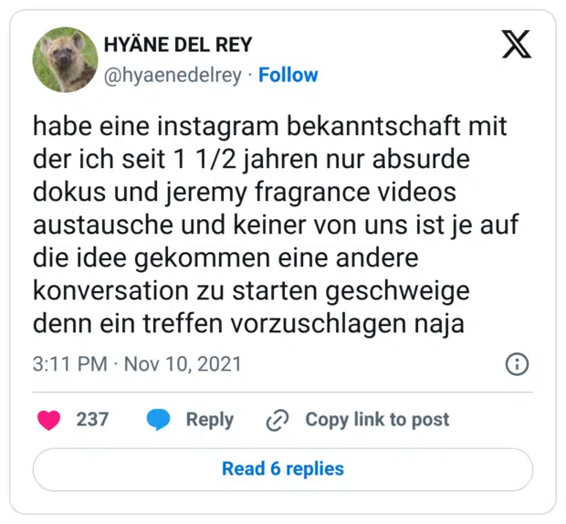 habe eine instagram bekanntschaft mit der ich seit 1 1/2 jahren nur absurde dokus und jeremy fragrance videos austausche und keiner von uns ist je auf die idee gekommen eine andere konversation zu starten geschweige denn ein treffen vorzuschlagen naja