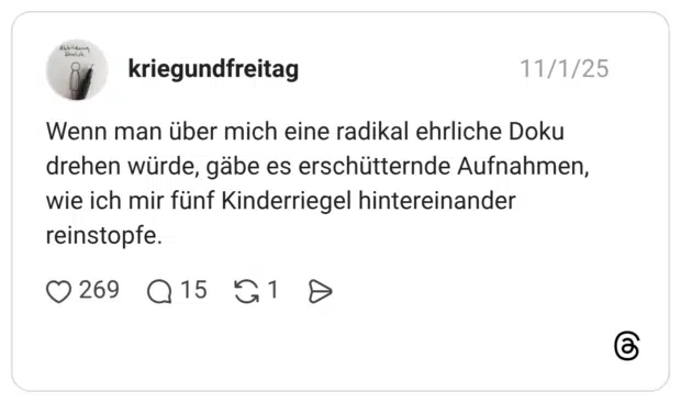 Wenn man über mich eine radikal ehrliche Doku drehen würde, gäbe es erschütternde Aufnahmen, wie ich mir fünf Kinderriegel hintereinander reinstopfe.