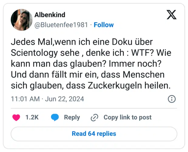 Jedes Mal,wenn ich eine Doku über Scientology sehe , denke ich : WTF? Wie kann man das glauben? Immer noch? Und dann fällt mir ein, dass Menschen sich glauben, dass Zuckerkugeln heilen.