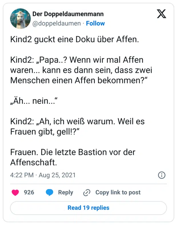 Kind2 guckt eine Doku über Affen. Kind2: „Papa..? Wenn wir mal Affen waren... kann es dann sein, dass zwei Menschen einen Affen bekommen?“ „Äh... nein...“ Kind2: „Ah, ich weiß warum. Weil es Frauen gibt, gell!?“ Frauen. Die letzte Bastion vor der Affenschaft.