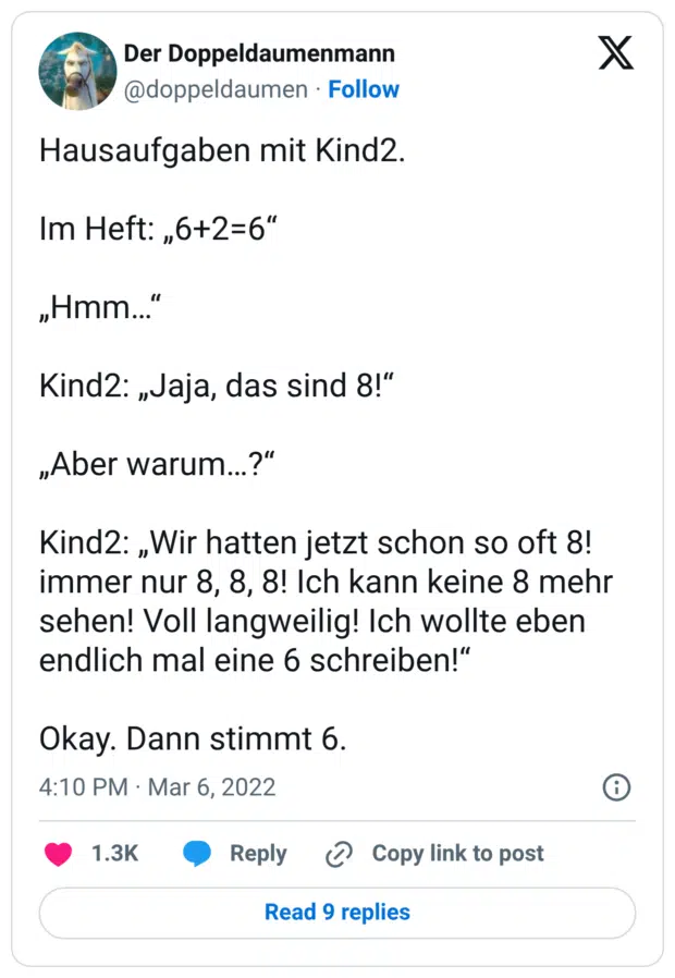 Hausaufgaben mit Kind2. Im Heft: „6+2=6“ „Hmm…“ Kind2: „Jaja, das sind 8!“ „Aber warum…?“ Kind2: „Wir hatten jetzt schon so oft 8! immer nur 8, 8, 8! Ich kann keine 8 mehr sehen! Voll langweilig! Ich wollte eben endlich mal eine 6 schreiben!“ Okay. Dann stimmt 6.
