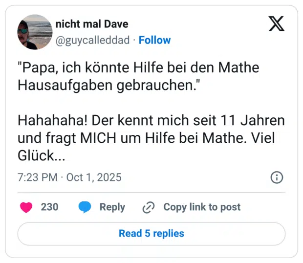 "Papa, ich könnte Hilfe bei den Mathe Hausaufgaben gebrauchen." Hahahaha! Der kennt mich seit 11 Jahren und fragt MICH um Hilfe bei Mathe. Viel Glück...