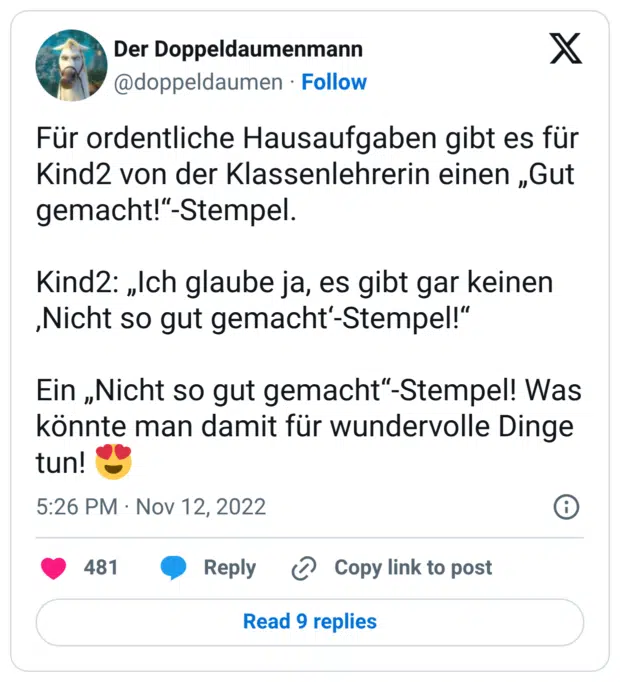 Für ordentliche Hausaufgaben gibt es für Kind2 von der Klassenlehrerin einen „Gut gemacht!“-Stempel. Kind2: „Ich glaube ja, es gibt gar keinen ‚Nicht so gut gemacht‘-Stempel!“ Ein „Nicht so gut gemacht“-Stempel! Was könnte man damit für wundervolle Dinge tun! 😍